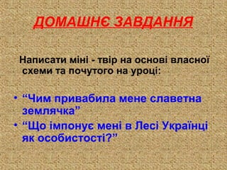 Написати міні - твір на основі власної
схеми та почутого на уроці:
• “Чим привабила мене славетна
землячка”
• “Що імпонує мені в Лесі Українці
як особистості?”
ДОМАШНЄ ЗАВДАННЯ
 