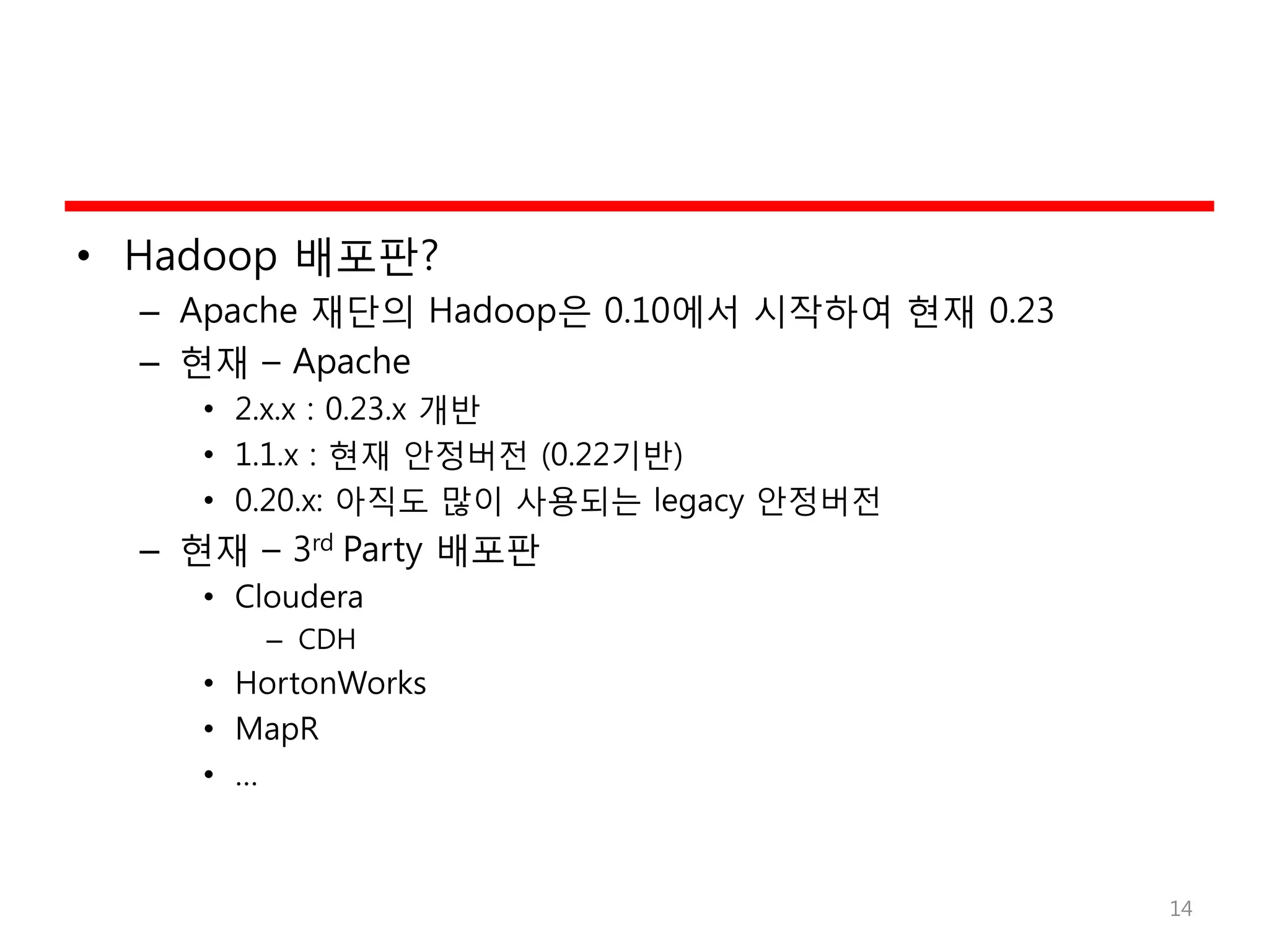 • Hadoop 배포판?
– Apache 재단의 Hadoop은 0.10에서 시작하여 현재 0.23
– 현재 – Apache
• 2.x.x : 0.23.x 개반
• 1.1.x : 현재 안정버전 (0.22기반)
• 0.20.x: 아직도 많이 사용되는 legacy 안정버전
– 현재 – 3rd Party 배포판
• Cloudera
– CDH
• HortonWorks
• MapR
• …
14
 