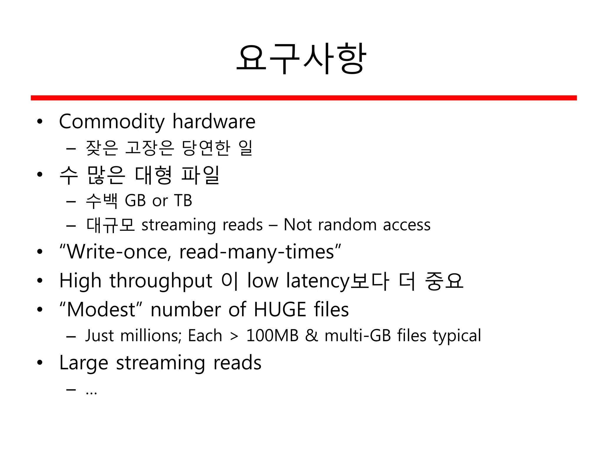 요구사항
• Commodity hardware
– 잦은 고장은 당연한 일
• 수 많은 대형 파일
– 수백 GB or TB
– 대규모 streaming reads – Not random access
• “Write-once, read-many-times”
• High throughput 이 low latency보다 더 중요
• “Modest” number of HUGE files
– Just millions; Each > 100MB & multi-GB files typical
• Large streaming reads
– …
 