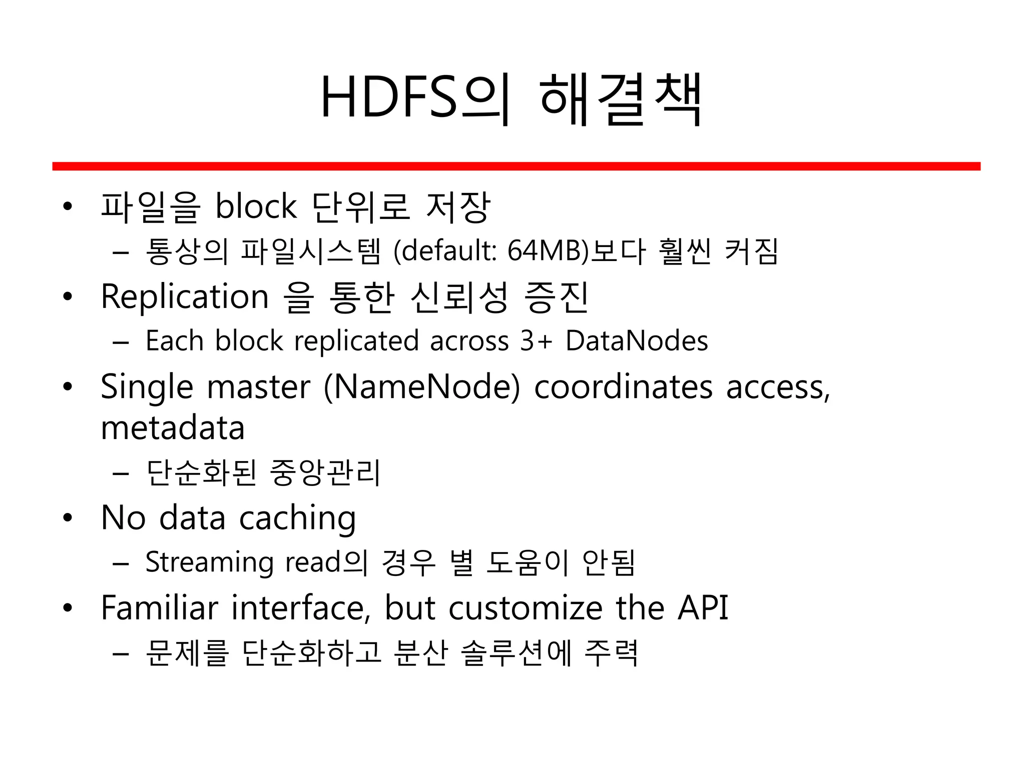 HDFS의 해결책
• 파일을 block 단위로 저장
– 통상의 파일시스템 (default: 64MB)보다 훨씬 커짐
• Replication 을 통한 신뢰성 증진
– Each block replicated across 3+ DataNodes
• Single master (NameNode) coordinates access,
metadata
– 단순화된 중앙관리
• No data caching
– Streaming read의 경우 별 도움이 안됨
• Familiar interface, but customize the API
– 문제를 단순화하고 분산 솔루션에 주력
 