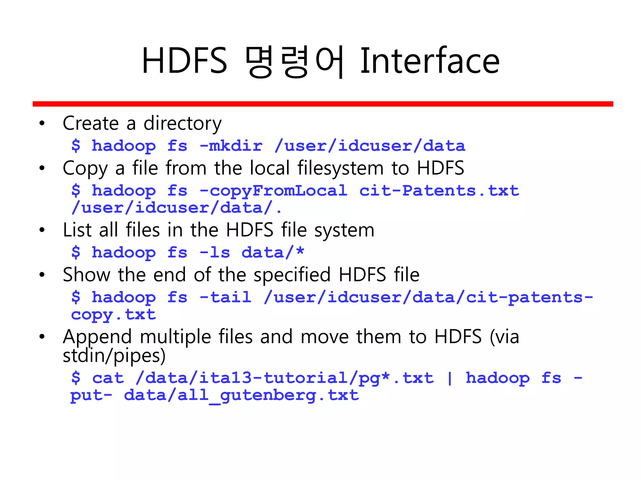 HDFS 명령어 Interface
• Create a directory
$ hadoop fs -mkdir /user/idcuser/data
• Copy a file from the local filesystem to HDFS
$ hadoop fs -copyFromLocal cit-Patents.txt
/user/idcuser/data/.
• List all files in the HDFS file system
$ hadoop fs -ls data/*
• Show the end of the specified HDFS file
$ hadoop fs -tail /user/idcuser/data/cit-patents-
copy.txt
• Append multiple files and move them to HDFS (via
stdin/pipes)
$ cat /data/ita13-tutorial/pg*.txt | hadoop fs -
put- data/all_gutenberg.txt
 