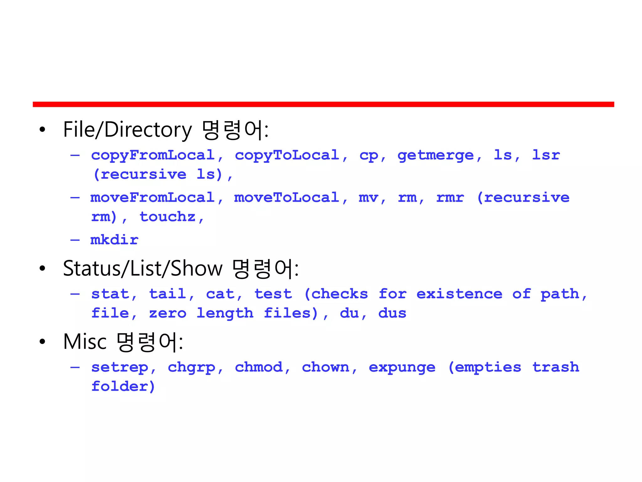 • File/Directory 명령어:
– copyFromLocal, copyToLocal, cp, getmerge, ls, lsr
(recursive ls),
– moveFromLocal, moveToLocal, mv, rm, rmr (recursive
rm), touchz,
– mkdir
• Status/List/Show 명령어:
– stat, tail, cat, test (checks for existence of path,
file, zero length files), du, dus
• Misc 명령어:
– setrep, chgrp, chmod, chown, expunge (empties trash
folder)
 