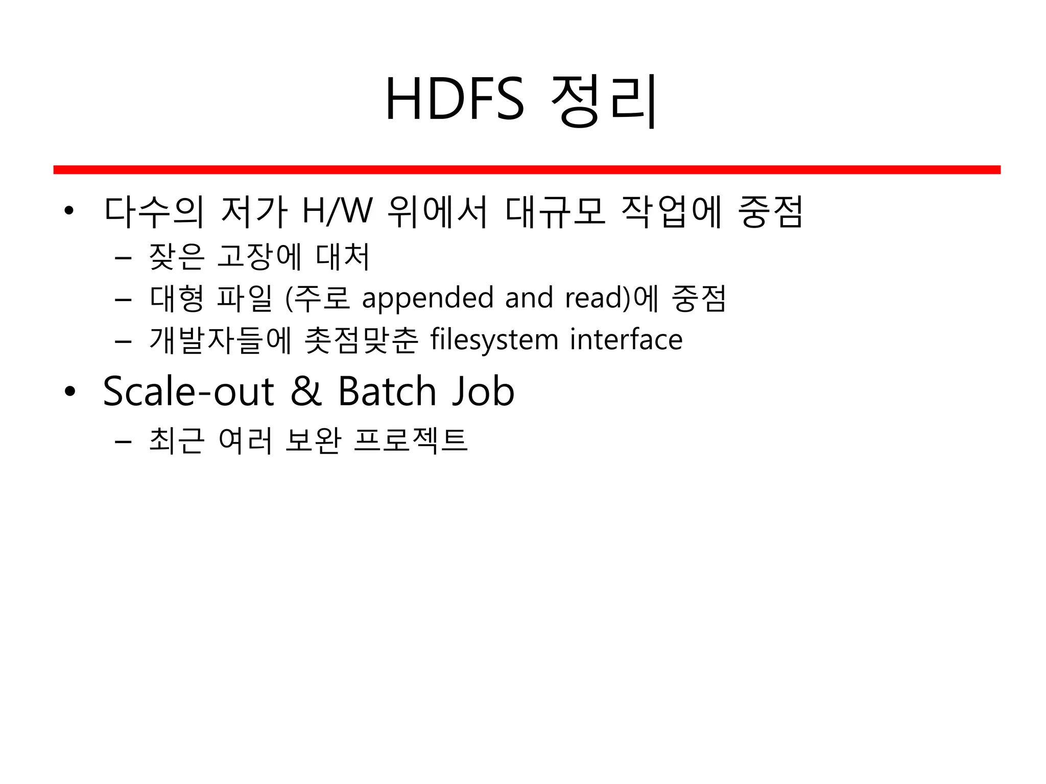 HDFS 정리
• 다수의 저가 H/W 위에서 대규모 작업에 중점
– 잦은 고장에 대처
– 대형 파일 (주로 appended and read)에 중점
– 개발자들에 촛점맞춘 filesystem interface
• Scale-out & Batch Job
– 최근 여러 보완 프로젝트
 