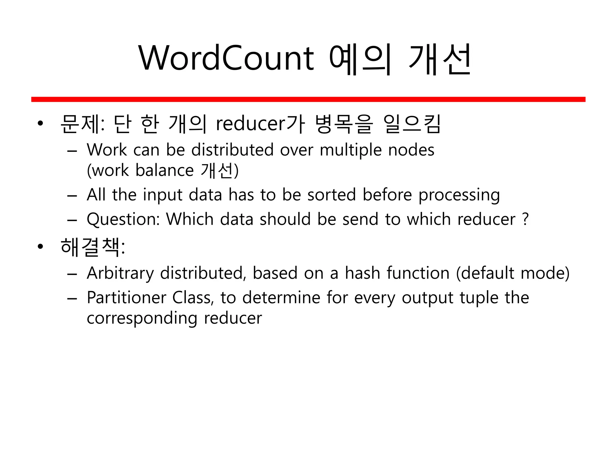 WordCount 예의 개선
• 문제: 단 한 개의 reducer가 병목을 일으킴
– Work can be distributed over multiple nodes
(work balance 개선)
– All the input data has to be sorted before processing
– Question: Which data should be send to which reducer ?
• 해결책:
– Arbitrary distributed, based on a hash function (default mode)
– Partitioner Class, to determine for every output tuple the
corresponding reducer
 