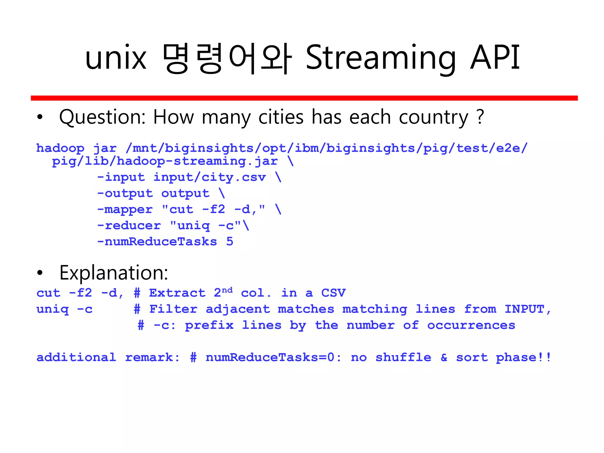 unix 명령어와 Streaming API
• Question: How many cities has each country ?
hadoop jar /mnt/biginsights/opt/ibm/biginsights/pig/test/e2e/
pig/lib/hadoop-streaming.jar 
-input input/city.csv 
-output output 
-mapper "cut -f2 -d," 
-reducer "uniq -c"
-numReduceTasks 5
• Explanation:
cut -f2 -d, # Extract 2nd col. in a CSV
uniq -c # Filter adjacent matches matching lines from INPUT,
# -c: prefix lines by the number of occurrences
additional remark: # numReduceTasks=0: no shuffle & sort phase!!
 