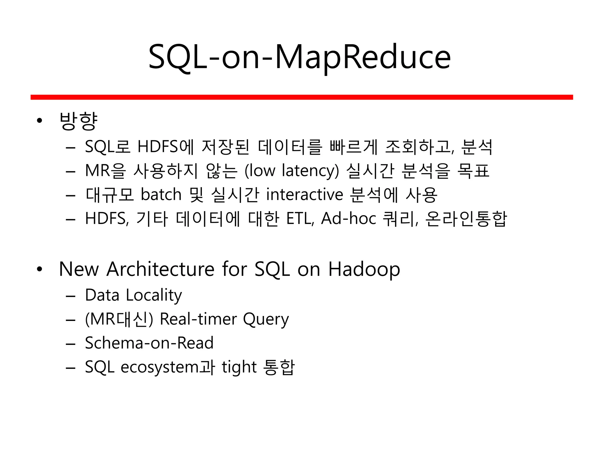 SQL-on-MapReduce
• 방향
– SQL로 HDFS에 저장된 데이터를 빠르게 조회하고, 분석
– MR을 사용하지 않는 (low latency) 실시간 분석을 목표
– 대규모 batch 및 실시간 interactive 분석에 사용
– HDFS, 기타 데이터에 대한 ETL, Ad-hoc 쿼리, 온라인통합
• New Architecture for SQL on Hadoop
– Data Locality
– (MR대신) Real-timer Query
– Schema-on-Read
– SQL ecosystem과 tight 통합
 