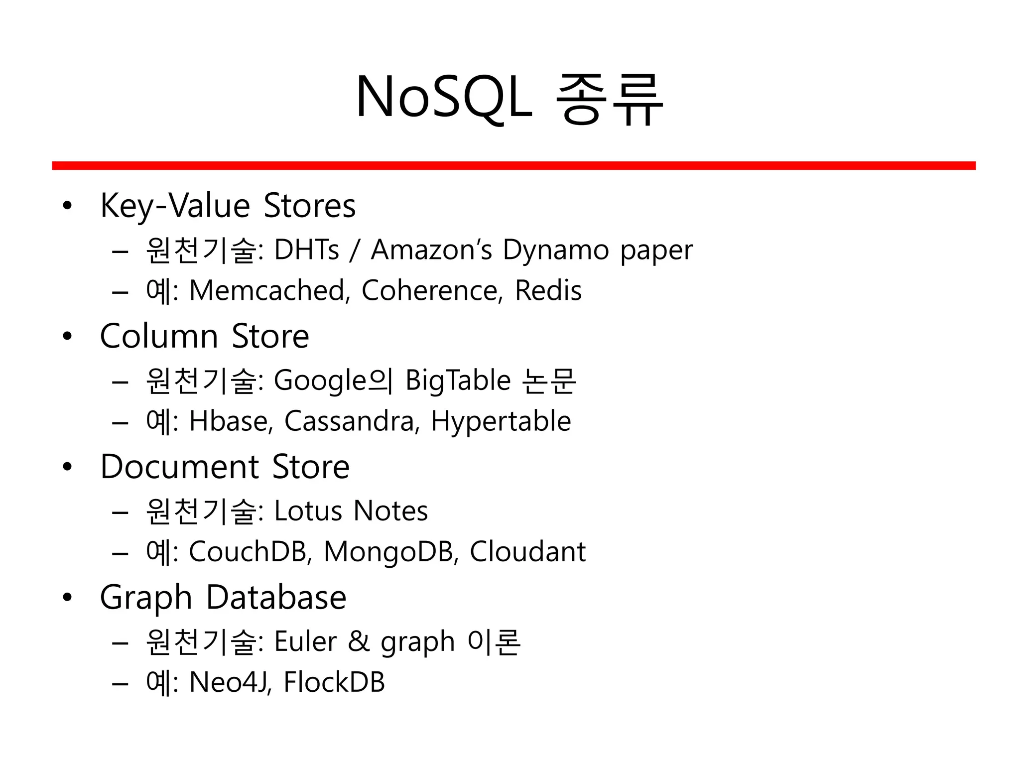 NoSQL 종류
• Key-Value Stores
– 원천기술: DHTs / Amazon’s Dynamo paper
– 예: Memcached, Coherence, Redis
• Column Store
– 원천기술: Google의 BigTable 논문
– 예: Hbase, Cassandra, Hypertable
• Document Store
– 원천기술: Lotus Notes
– 예: CouchDB, MongoDB, Cloudant
• Graph Database
– 원천기술: Euler & graph 이론
– 예: Neo4J, FlockDB
 