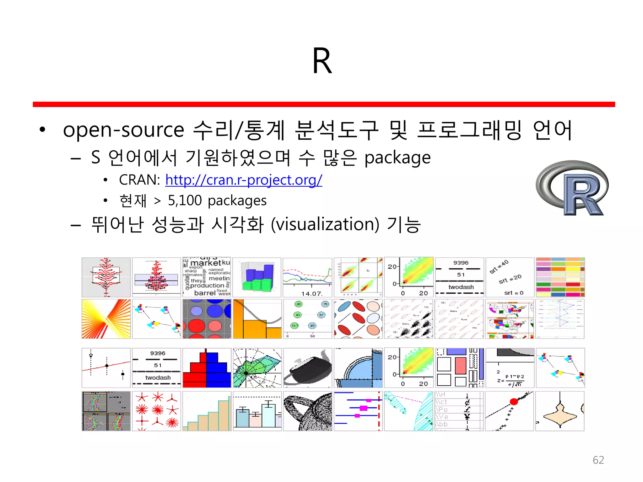 R
• open-source 수리/통계 분석도구 및 프로그래밍 언어
– S 언어에서 기원하였으며 수 많은 package
• CRAN: http://cran.r-project.org/
• 현재 > 5,100 packages
– 뛰어난 성능과 시각화 (visualization) 기능
62
 