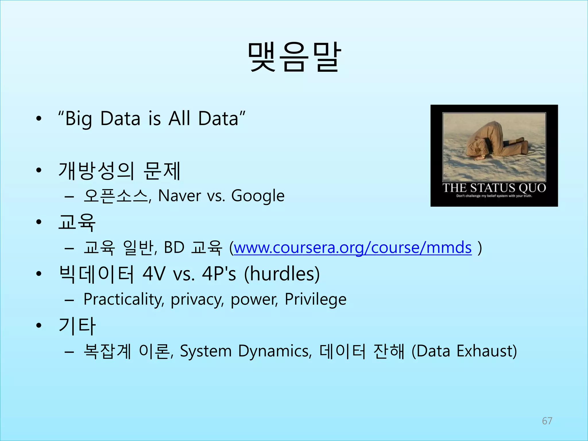 맺음말
• “Big Data is All Data”
• 개방성의 문제
– 오픈소스, Naver vs. Google
• 교육
– 교육 일반, BD 교육 (www.coursera.org/course/mmds )
• 빅데이터 4V vs. 4P's (hurdles)
– Practicality, privacy, power, Privilege
• 기타
– 복잡계 이론, System Dynamics, 데이터 잔해 (Data Exhaust)
67
 