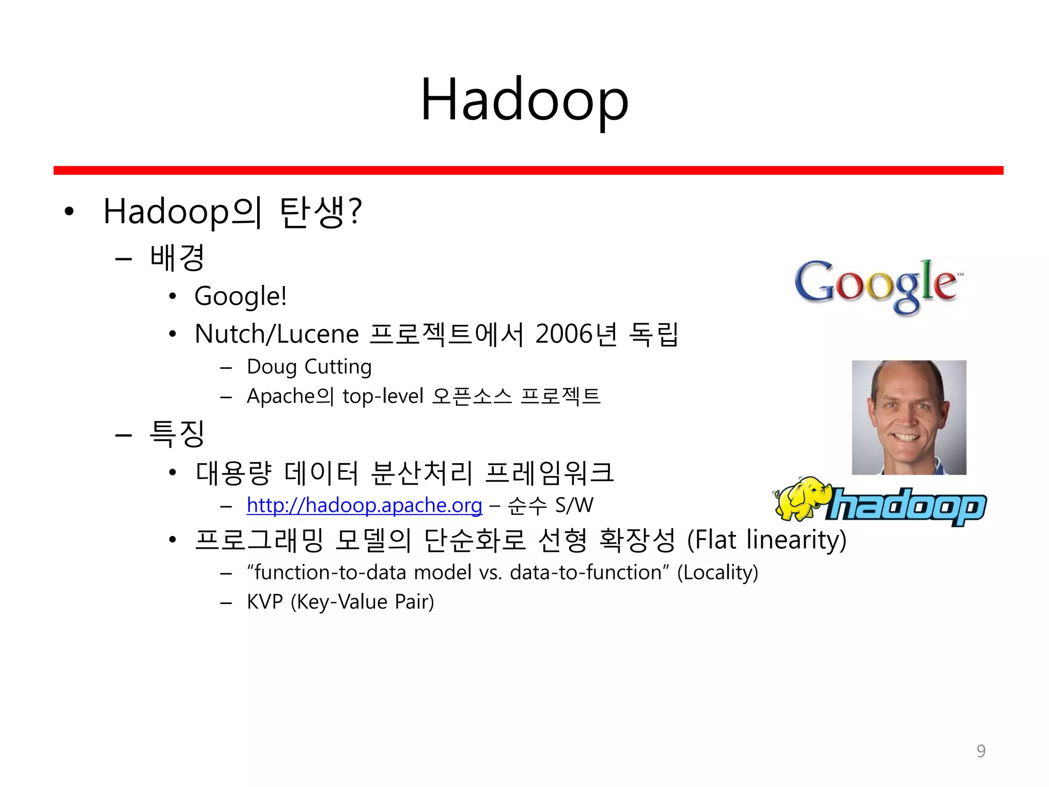 Hadoop
• Hadoop의 탄생?
– 배경
• Google!
• Nutch/Lucene 프로젝트에서 2006년 독립
– Doug Cutting
– Apache의 top-level 오픈소스 프로젝트
– 특징
• 대용량 데이터 분산처리 프레임워크
– http://hadoop.apache.org – 순수 S/W
• 프로그래밍 모델의 단순화로 선형 확장성 (Flat linearity)
– “function-to-data model vs. data-to-function” (Locality)
– KVP (Key-Value Pair)
9
 