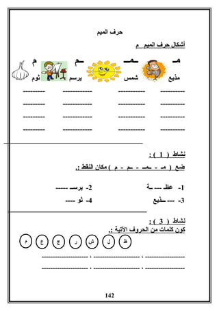‫الميم‬ ‫حرف‬
‫م‬ ‫الميم‬ ‫حرف‬ ‫أشكال‬
‫لمـ‬‫ــمــ‬‫م‬ ‫ــم‬
‫لمذيع‬‫ثوم‬ ‫يرسم‬ ‫شمس‬
------------------------------------------
------------------------------------------
------------------------------------------
------------------------------------------
) ‫نشاط‬1: (
.: ‫النقط‬ ‫لمكان‬ ( ‫م‬ - ‫ــم‬ - ‫ــمــ‬ - ‫لمـ‬ ) ‫ضع‬
1‫ــة‬ --- ‫عظـ‬ -2----- ‫يرســ‬ -
3‫ـــذيع‬ --- -4---- ‫ثو‬ -
) ‫نشاط‬3: (
.: ‫اليتية‬ ‫الحروف‬ ‫لمن‬ ‫كلمات‬ ‫كون‬
--------------------- ، --------------------- ، ------------------
--------------------- ، --------------------- ، ------------------
142
‫ظ‬‫ل‬‫ر‬‫ع‬ ‫ش‬‫ج‬‫م‬
 