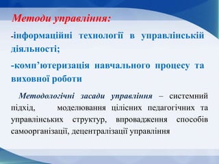 Методологічні засади управління – системний
підхід, моделювання цілісних педагогічних та
управлінських структур, впровадження способів
самоорганізації, децентралізації управління
Методи управління:
-інформаційні технології в управлінській
діяльності;
-комп’ютеризація навчального процесу та
виховної роботи
 