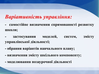 Варіативність управління:
- самостійне визначення спрямованості розвитку
школи;
- застосування моделей, систем, змісту
управлінської діяльності;
- обрання варіантів навчального плану;
- визначення змісту шкільного компоненту;
- моделювання позаурочної діяльності
 