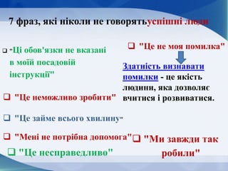 7 фраз, які ніколи не говорятьуспішні люди
 "Ці обов'язки не вказані
в моїй посадовій
інструкції"
 "Це неможливо зробити"
 "Це не моя помилка"
 "Це займе всього хвилину"
 "Мені не потрібна допомога"
 "Це несправедливо"
 "Ми завжди так
робили"
Здатність визнавати
помилки - це якість
людини, яка дозволяє
вчитися і розвиватися.
 
