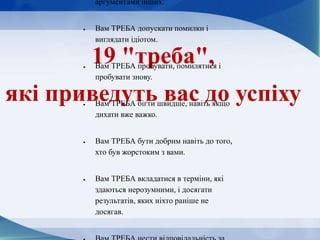 19 "треба",
які приведуть вас до успіху
аргументами інших.
 Вам ТРЕБА допускати помилки і
виглядати ідіотом.
 Вам ТРЕБА пробувати, помилятися і
пробувати знову.
 Вам ТРЕБА бігти швидше, навіть якщо
дихати вже важко.
 Вам ТРЕБА бути добрим навіть до того,
хто був жорстоким з вами.
 Вам ТРЕБА вкладатися в терміни, які
здаються нерозумними, і досягати
результатів, яких ніхто раніше не
досягав.
 