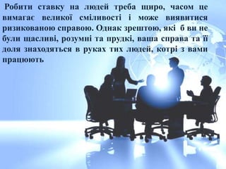 Робити ставку на людей треба щиро, часом це
вимагає великої сміливості і може виявитися
ризикованою справою. Однак зрештою, які б ви не
були щасливі, розумні та прудкі, ваша справа та її
доля знаходяться в руках тих людей, котрі з вами
працюють
 