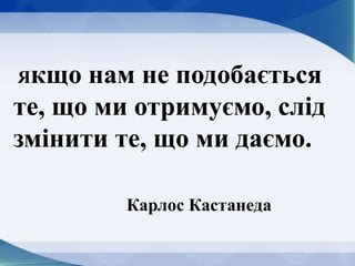 Якщо нам не подобається
те, що ми отримуємо, слід
змінити те, що ми даємо.
Карлос Кастанеда
 