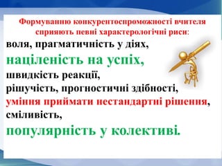 Формуванню конкурентоспроможності вчителя
сприяють певні характерологічні риси:
воля, прагматичність у діях,
націленість на успіх,
швидкість реакції,
рішучість, прогностичні здібності,
уміння приймати нестандартні рішення,
сміливість,
популярність у колективі.
 