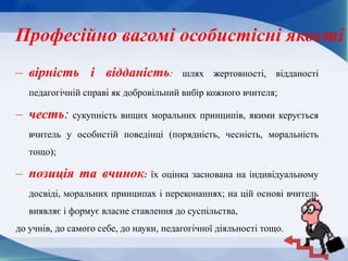 Професійно вагомі особистісні якості
– вірність і відданість: шлях жертовності, відданості
педагогічній справі як добровільний вибір кожного вчителя;
– честь: сукупність вищих моральних принципів, якими керується
вчитель у особистій поведінці (порядність, чесність, моральність
тощо);
– позиція та вчинок: їх оцінка заснована на індивідуальному
досвіді, моральних принципах і переконаннях; на цій основі вчитель
виявляє і формує власне ставлення до суспільства,
до учнів, до самого себе, до науки, педагогічної діяльності тощо.
 