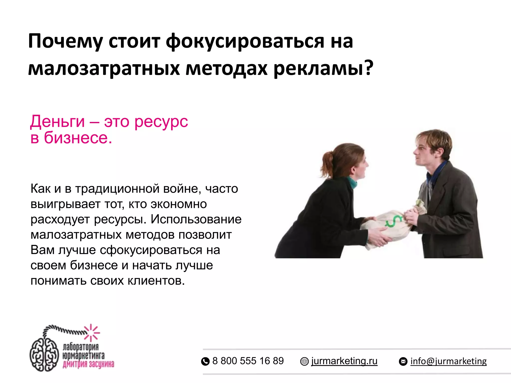 Почему стоит фокусироваться на
малозатратных методах рекламы?
8 800 555 16 89 jurmarketing.ru info@jurmarketing
Деньги – это ресурс
в бизнесе.
Как и в традиционной войне, часто
выигрывает тот, кто экономно
расходует ресурсы. Использование
малозатратных методов позволит
Вам лучше сфокусироваться на
своем бизнесе и начать лучше
понимать своих клиентов.
 