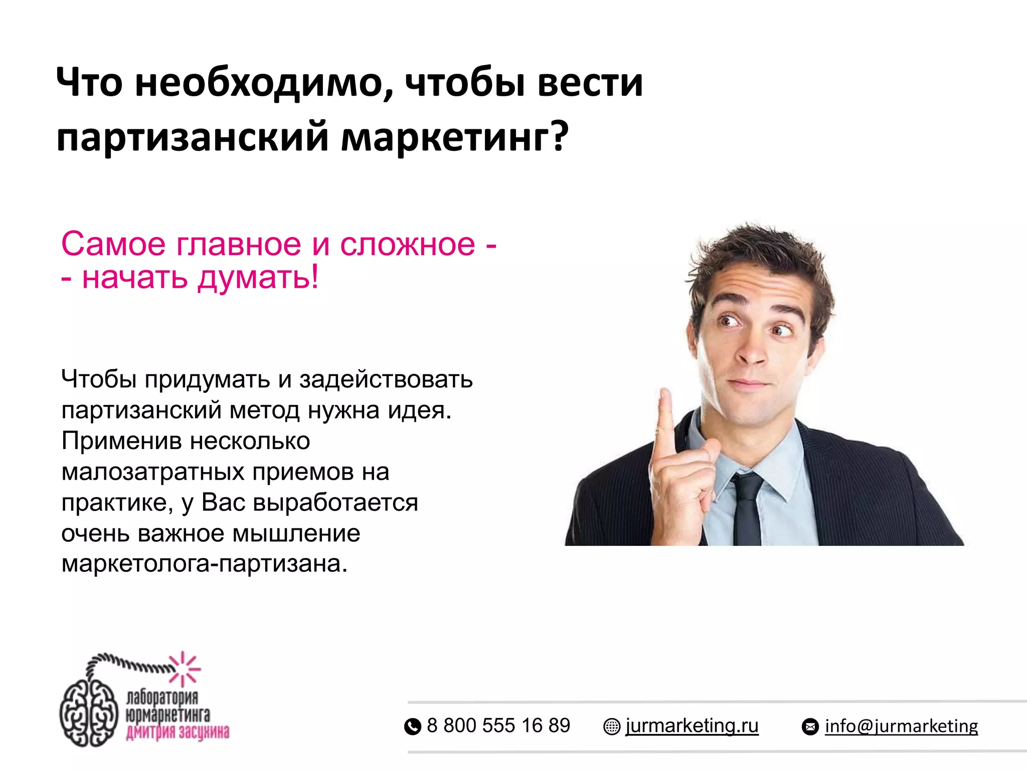 Что необходимо, чтобы вести
партизанский маркетинг?
8 800 555 16 89 jurmarketing.ru info@jurmarketing
Самое главное и сложное -
- начать думать!
Чтобы придумать и задействовать
партизанский метод нужна идея.
Применив несколько
малозатратных приемов на
практике, у Вас выработается
очень важное мышление
маркетолога-партизана.
 