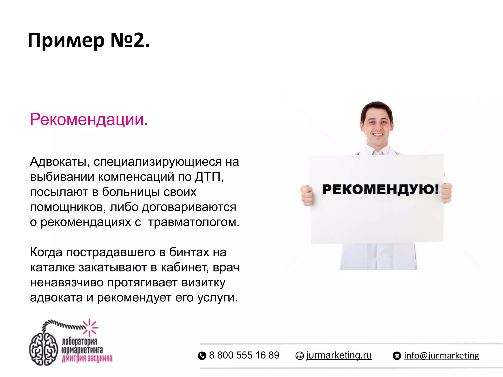Пример №2.
8 800 555 16 89 jurmarketing.ru info@jurmarketing
Рекомендации.
Адвокаты, специализирующиеся на
выбивании компенсаций по ДТП,
посылают в больницы своих
помощников, либо договариваются
о рекомендациях с травматологом.
Когда пострадавшего в бинтах на
каталке закатывают в кабинет, врач
ненавязчиво протягивает визитку
адвоката и рекомендует его услуги.
 