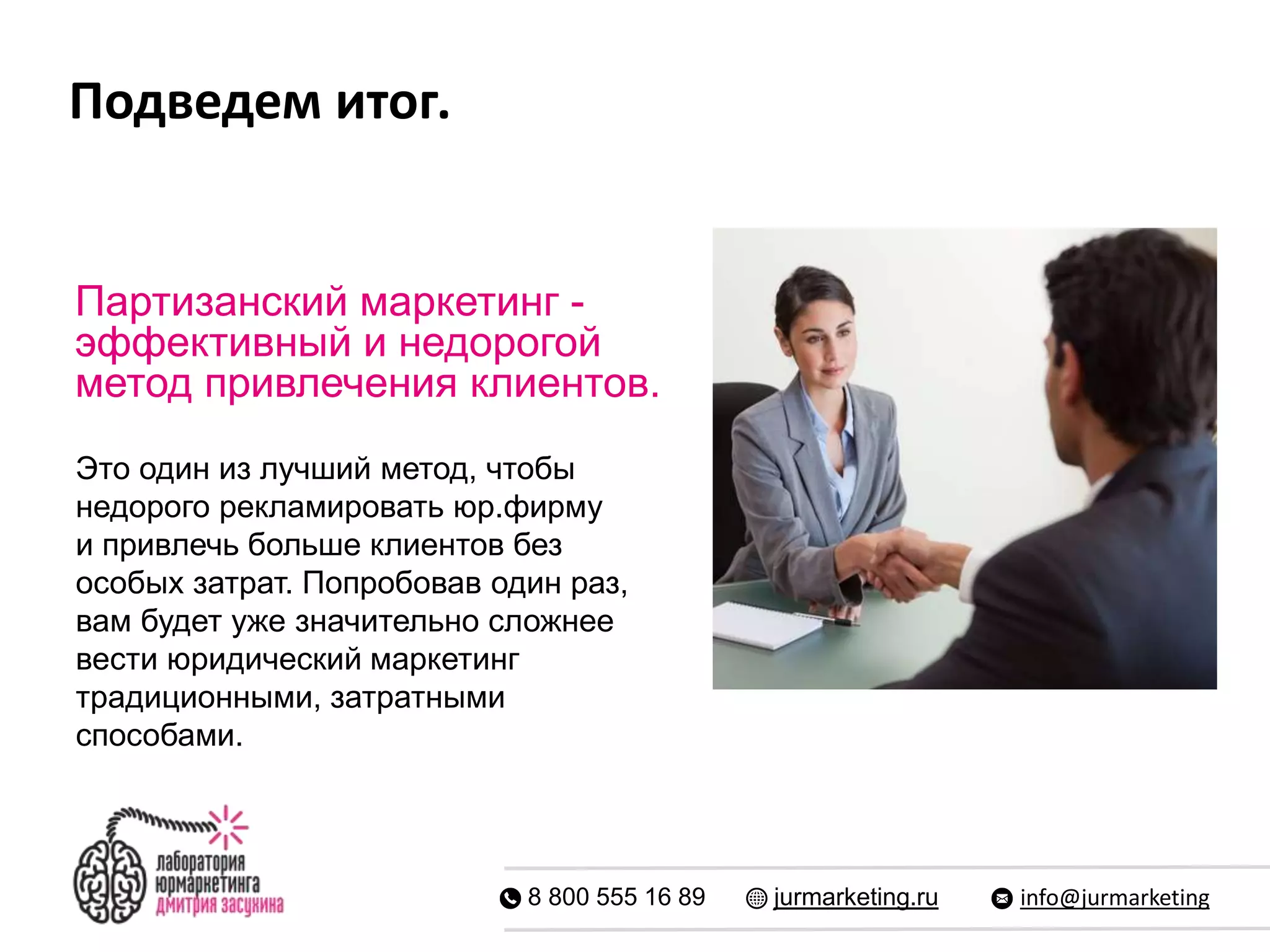 Подведем итог.
8 800 555 16 89 jurmarketing.ru info@jurmarketing
Партизанский маркетинг -
эффективный и недорогой
метод привлечения клиентов.
Это один из лучший метод, чтобы
недорого рекламировать юр.фирму
и привлечь больше клиентов без
особых затрат. Попробовав один раз,
вам будет уже значительно сложнее
вести юридический маркетинг
традиционными, затратными
способами.
 