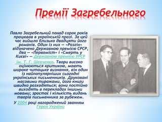 Премії Загребельного
Павло Загребельний понад сорок років
працював в українській прозі. За цей
час вийшло близько двадцяти його
романів. Один із них — «Розгін»
відзначено Державною премією СРСР,
два — «Первоміст» і «Смерть у
Києві» — Державною премією УРСР
ім. Т. Г. Шевченка. Твори високо
оцінюються критикою, мають
широке читацьке визнання, він один
із найпопулярніших сьогодні
українських письменників. Друковані
масовими тиражами, його книги
швидко розходяться; вони постійно
виходять в перекладах іншими
мовами; зростає і кількість видань
творів письменника за рубежем.
У 2004 році нагороджений званням
Героя України
 