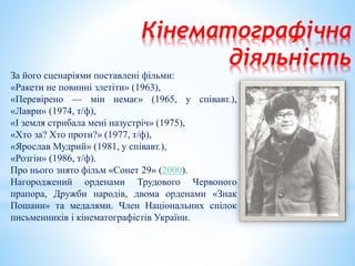 Кінематографічна
діяльність
За його сценаріями поставлені фільми:
«Ракети не повинні злетіти» (1963),
«Перевірено — мін немає» (1965, у співавт.),
«Лаври» (1974, т/ф),
«І земля стрибала мені назустріч» (1975),
«Хто за? Хто проти?» (1977, т/ф),
«Ярослав Мудрий» (1981, у співавт.),
«Розгін» (1986, т/ф).
Про нього знято фільм «Сонет 29» (2000).
Нагороджений орденами Трудового Червоного
прапора, Дружби народів, двома орденами «Знак
Пошани» та медалями. Член Національних спілок
письменників і кінематографістів України.
 