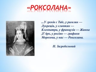 «РОКСОЛАНА»
...У греків є Таїс, у римлян —
Лукреція, у єгиптян —
Клеопатра, у французів — Жанна
Д’Арк, у росіян — графиня
Морозова, у нас — Роксолана.
П. Загребельний
 