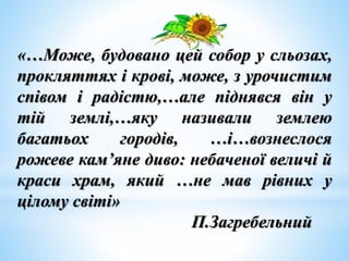 «…Може, будовано цей собор у сльозах,
прокляттях і крові, може, з урочистим
співом і радістю,…але піднявся він у
тій землі,…яку називали землею
багатьох городів, …і…вознеслося
рожеве кам’яне диво: небаченої величі й
краси храм, який …не мав рівних у
цілому світі»
П.Загребельний
 