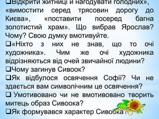 Відкрити житниці й нагодувати голодних»,
«вимостити серед трясовин дорогу до
Києва», «поставити посеред багна
золотистий храм». Що вибрав Ярослав?
Чому? Свою думку вмотивуйте.
«Ніхто з них не знав, що то очі
художника». Чим же очі художника
відрізняються від очей звичайної людини?
Чому загинув Сивоок?
Як відбулося освячення Софії? Чи не
здається вам символічним це освячення?
 Умотивовано чи не вмотивовано творить
митець образ Сивоока?
Як формувався характер Сивоока?
 