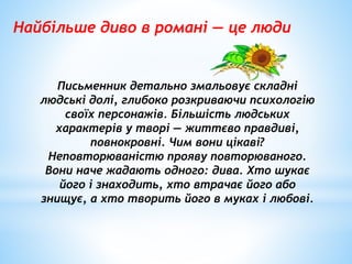 Найбільше диво в романі — це люди
Письменник детально змальовує складні
людські долі, глибоко розкриваючи психологію
своїх персонажів. Більшість людських
характерів у творі — життєво правдиві,
повнокровні. Чим вони цікаві?
Неповторюваністю прояву повторюваного.
Вони наче жадають одного: дива. Хто шукає
його і знаходить, хто втрачає його або
знищує, а хто творить його в муках і любові.
 