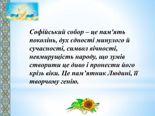 Софійський собор – це пам'ять
поколінь, дух єдності минулого й
сучасності, символ вічності,
невмирущість народу, що зумів
створити це диво і пронести його
крізь віки. Це пам’ятник Людині, її
творчому генію.
 