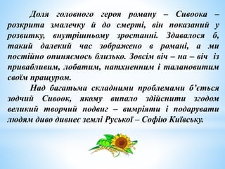 Доля головного героя роману – Сивоока –
розкрита змалечку й до смерті, він показаний у
розвитку, внутрішньому зростанні. Здавалося б,
такий далекий час зображено в романі, а ми
постійно опиняємось близько. Зовсім віч – на – віч із
привабливим, лобатим, натхненним і талановитим
своїм пращуром.
Над багатьма складними проблемами б’ється
зодчий Сивоок, якому випало здійснити згодом
великий творчий подвиг – вимріяти і подарувати
людям диво дивнеє землі Руської – Софію Київську.
 