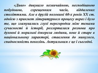 «Диво» дивувало незвичайною, несподіваною
побудовою, схрещенням часів, віддалених
століттями. Але в другій половині 60-х років ХХ ст.
однією з прикмет літературного процесу якраз і було
те, що зламувались глухі перегородки між темами
сучасності й історії, розгорталася розмова про
духовні й моральні джерела людини, нове й старе в
національному характері, ставлення до минулого,
спадкоємність поколінь. Актуальним є це і сьогодні.
 
