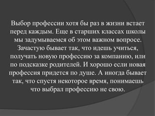 Выбор профессии хотя бы раз в жизни встает
перед каждым. Еще в старших классах школы
мы задумываемся об этом важном вопросе.
Зачастую бывает так, что идешь учиться,
получать новую профессию за компанию, или
по подсказке родителей. И хорошо если новая
профессия придется по душе. А иногда бывает
так, что спустя некоторое время, понимаешь
что выбрал профессию не свою.
 