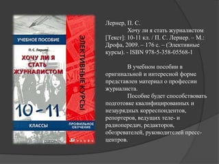 Лернер, П. С.
Хочу ли я стать журналистом
[Текст]: 10-11 кл. / П. С. Лернер. – М.:
Дрофа, 2009. – 176 с. – (Элективные
курсы). - ISBN 978-5-358-05568-1
В учебном пособии в
оригинальной и интересной форме
представлен материал о профессии
журналиста.
Пособие будет способствовать
подготовке квалифицированных и
незаурядных корреспондентов,
репортеров, ведущих теле- и
радиопередач, редакторов,
обозревателей, руководителей пресс-
центров.
 