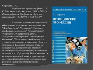 Сорокина, Т. С.
Медицинские профессии [Текст] / Т.
С. Сорокина. – М.: Академия, 2009. – 368 с. -
(Твоя профессия. Профильное обучение
школьников). - ISBN 978-5-7695-4724-9
В учебном пособии рассказывается
об основных медицинских специальностях:
"Лечебное дело", "Педиатрия", "Медико-
профилактическое дело", "Стоматология",
"Фармация", "Сестринское дело",
"Медицинская биофизика", "Медицинская
биохимия", "Медицинская кибернетика" и
узких специализациях в различных областях
медицины и фармации, дающих право на
самостоятельную врачебную практику.
Пособие раскрывает специфику и сложности
медицинского образования. В нем излагаются
основы медицинской этики и деонтологии;
дается представление об историческом пути
развития медицины и медицинского
образования.
 