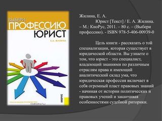 Жилина, Е. А.
Юрист [Текст] / Е. А. Жилина.
– М.: КноРус, 2011. – 80 с. – (Выбери
профессию). - ISBN 978-5-406-00939-0
Цель книги - рассказать о той
специализации, которая существует в
юридической области. Вы узнаете о
том, что юрист - это специалист,
владеющий знаниями по различным
отраслям права и имеющий
аналитический склад ума, что
юридическая профессия включает в
себя огромный пласт правовых знаний
- начиная от истории политических и
правовых учений и заканчивая
особенностями судебной риторики.
 