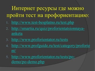 Интернет ресурсы где можно
пройти тест на профориентацию:
1. http://www.test-besplatno.ru/test.php
2. http://smartia.ru/quiz/proforientatsionnaya-
anketa
3. http://www.proforientator.ru/tests
4. http://www.profguide.ru/test/category/proforie
nt/
5. http://www.proforientator.ru/tests/po-
demo/po-demo.php
 