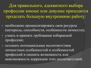 Для правильного, адекватного выбора
профессии юноше или девушке приходится
проделать большую внутреннюю работу:
 необходимо проанализировать свои ресурсы
(интересы, способности, особенности личности);
 узнать и принять требования избираемой
профессии;
 осознать потенциальные несоответствия
личностных особенностей и особенностей
профессий и оценить возможность или
невозможность коррекции этих несоответствий.
 