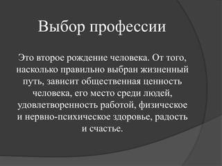 Выбор профессии
Это второе рождение человека. От того,
насколько правильно выбран жизненный
путь, зависит общественная ценность
человека, его место среди людей,
удовлетворенность работой, физическое
и нервно-психическое здоровье, радость
и счастье.
 