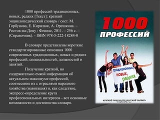 1000 профессий традиционных,
новых, редких [Текст]: краткий
энциклопедический словарь / сост. М.
Горбунова, Е. Кирилюк, А. Орешкина. –
Ростов-на-Дону : Феникс, 2011. – 256 с. –
(Справочник). - ISBN 978-5-222-18284-0
В словаре представлены короткие
стандартизированные описания 1000
современных традиционных, новых и редких
профессий, специальностей, должностей и
занятий.
Получение краткой, но
содержательно емкой информации об
актуальном максимуме профессий,
соотнесение их с отраслями народного
хозяйства (навигация) и, как следствие,
экспресс-определение круга
профессиональных интересов - вот основные
возможности и достоинства словаря.
 