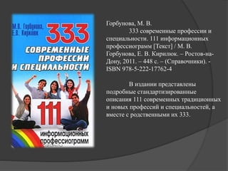 Горбунова, М. В.
333 современные профессии и
специальности. 111 информационных
профессиограмм [Текст] / М. В.
Горбунова, Е. В. Кирилюк. – Ростов-на-
Дону, 2011. – 448 с. – (Справочники). -
ISBN 978-5-222-17762-4
В издании представлены
подробные стандартизированные
описания 111 современных традиционных
и новых профессий и специальностей, а
вместе с родственными их 333.
 