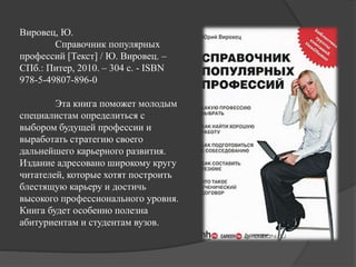 Вировец, Ю.
Справочник популярных
профессий [Текст] / Ю. Вировец. –
СПб.: Питер, 2010. – 304 с. - ISBN
978-5-49807-896-0
Эта книга поможет молодым
специалистам определиться с
выбором будущей профессии и
выработать стратегию своего
дальнейшего карьерного развития.
Издание адресовано широкому кругу
читателей, которые хотят построить
блестящую карьеру и достичь
высокого профессионального уровня.
Книга будет особенно полезна
абитуриентам и студентам вузов.
 