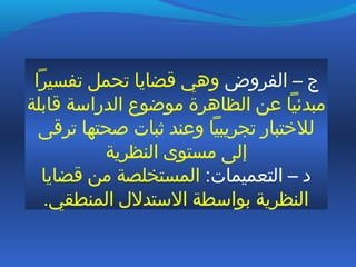 ‫الفروض‬ – ‫ج‬‫تفسيرا‬ ‫تحمل‬ ‫قضايا‬ ‫وهي‬
‫قابلة‬ ‫الدراسة‬ ‫موضوع‬ ‫الظاهرة‬ ‫عن‬ ‫مبدئيا‬
‫ترقى‬ ‫صحتها‬ ‫ثبات‬ ‫وعند‬ ‫تجريبيا‬ ‫للختبار‬
‫النظرية‬ ‫مستوى‬ ‫إلى‬
:‫التعميمات‬ – ‫د‬‫قضايا‬ ‫من‬ ‫المستخلصة‬
.‫المنطقي‬ ‫الستدلل‬ ‫بواسطة‬ ‫النظرية‬
 