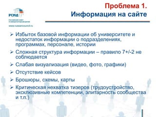 Проблема 1.
Информация на сайте
 Избыток базовой информации об университете и
недостаток информации о подразделениях,
программах, персонале, истории
 Сложная структура информации – правило 7+/-2 не
соблюдается
 Слабая визуализация (видео, фото, графики)
 Отсутствие кейсов
 Брошюры, схемы, карты
 Критическая нехватка тизеров (трудоустройство,
эксклюзивные компетенции, элитарность сообщества
и т.п.)
 