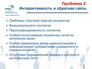 Проблема 2.
Интерактивность и обратная связь
 Проблемы с быстрой подачей документов
 Функциональность контактов
 Персонифицированность контактов
 Слабое использование социальных сетей на
английском языке
 Слабая взаимосвязь между администрацией и
неформальными сообществами университета в
социальных сетях
 Отсутствие подразделений (кафедр и центров) в
англоязычных сетях
 