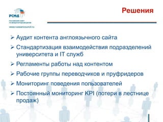 Решения
 Аудит контента англоязычного сайта
 Стандартизация взаимодействия подразделений
университета и IT служб
 Регламенты работы над контентом
 Рабочие группы переводчиков и пруфридеров
 Мониторинг поведения пользователей
 Постоянный мониторинг KPI (потери в лестнице
продаж)
 